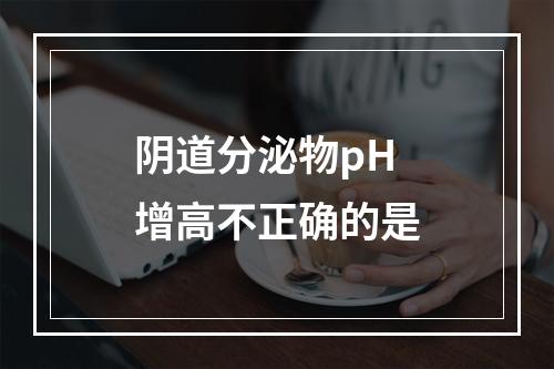 阴道分泌物pH增高不正确的是