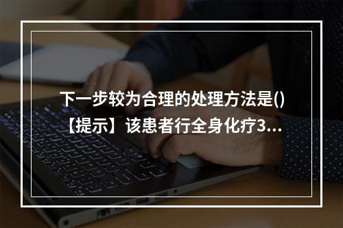 下一步较为合理的处理方法是()【提示】该患者行全身化疗3个周