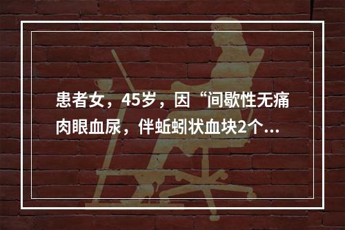 患者女，45岁，因“间歇性无痛肉眼血尿，伴蚯蚓状血块2个月”