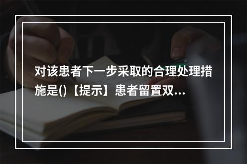 对该患者下一步采取的合理处理措施是()【提示】患者留置双侧F