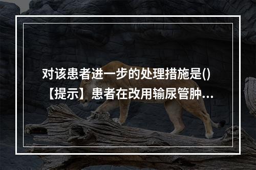 对该患者进一步的处理措施是()【提示】患者在改用输尿管肿瘤支