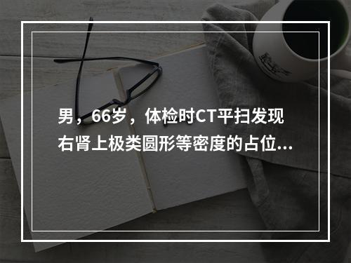 男，66岁，体检时CT平扫发现右肾上极类圆形等密度的占位性病