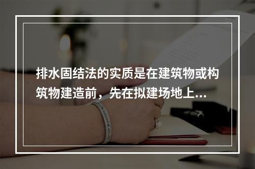 排水固结法的实质是在建筑物或构筑物建造前，先在拟建场地上施加