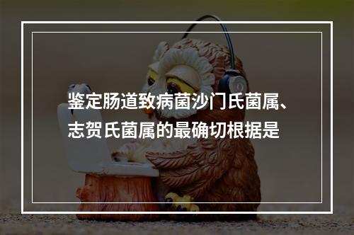 鉴定肠道致病菌沙门氏菌属、志贺氏菌属的最确切根据是