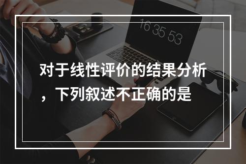 对于线性评价的结果分析，下列叙述不正确的是