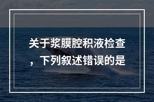 关于浆膜腔积液检查，下列叙述错误的是