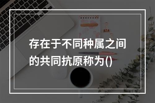 存在于不同种属之间的共同抗原称为()