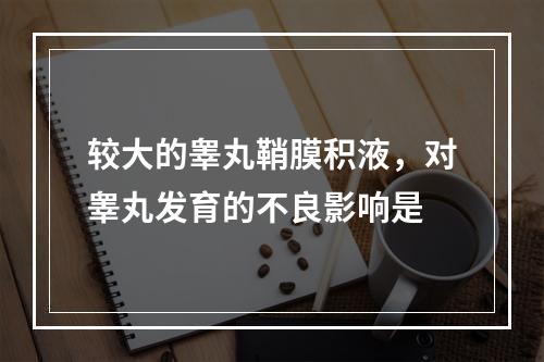 较大的睾丸鞘膜积液，对睾丸发育的不良影响是