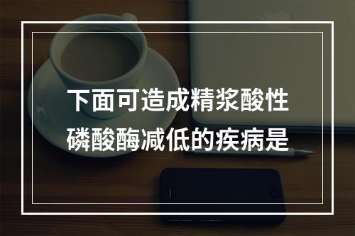 下面可造成精浆酸性磷酸酶减低的疾病是