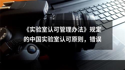 《实验室认可管理办法》规定的中国实验室认可原则，错误