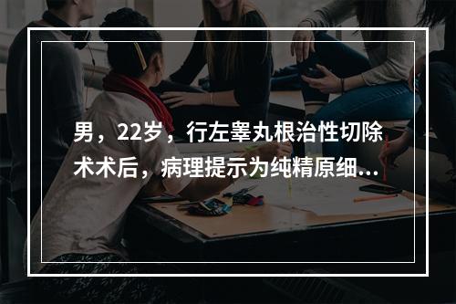 男，22岁，行左睾丸根治性切除术术后，病理提示为纯精原细胞瘤