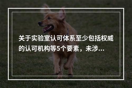 关于实验室认可体系至少包括权威的认可机构等5个要素，未涉及