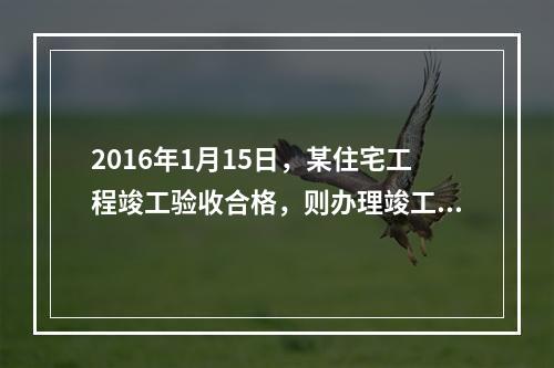 2016年1月15日，某住宅工程竣工验收合格，则办理竣工验收