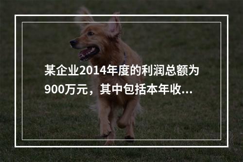 某企业2014年度的利润总额为900万元，其中包括本年收到的