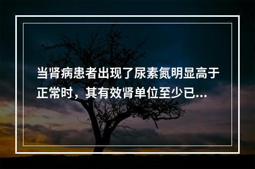 当肾病患者出现了尿素氮明显高于正常时，其有效肾单位至少已经损