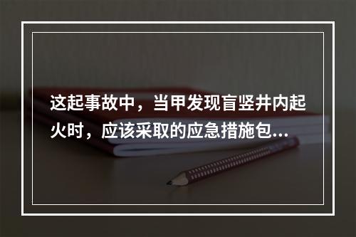 这起事故中，当甲发现盲竖井内起火时，应该采取的应急措施包括（