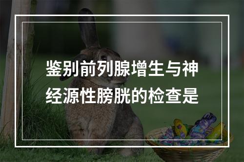 鉴别前列腺增生与神经源性膀胱的检查是