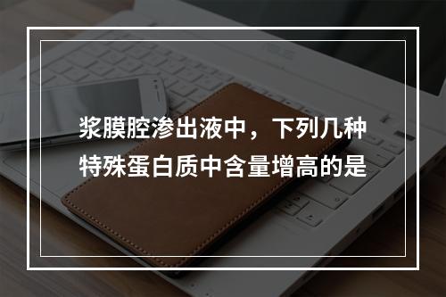 浆膜腔渗出液中，下列几种特殊蛋白质中含量增高的是