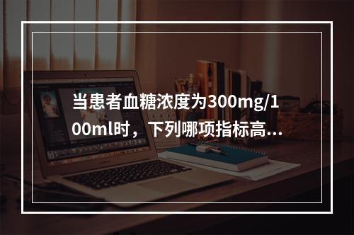 当患者血糖浓度为300mg/100ml时，下列哪项指标高于正