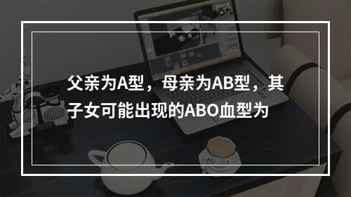 父亲为A型，母亲为AB型，其子女可能出现的ABO血型为