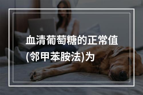 血清葡萄糖的正常值(邻甲苯胺法)为