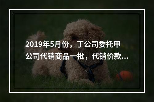 2019年5月份，丁公司委托甲公司代销商品一批，代销价款为3