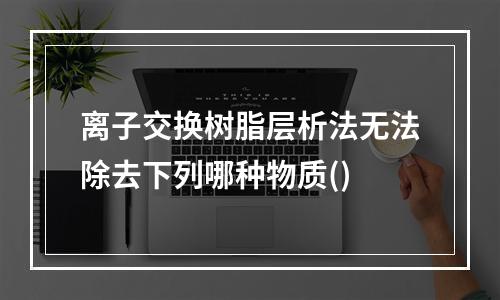 离子交换树脂层析法无法除去下列哪种物质()