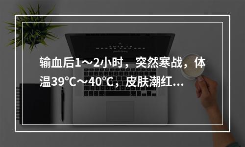 输血后1～2小时，突然寒战，体温39℃～40℃，皮肤潮红，头