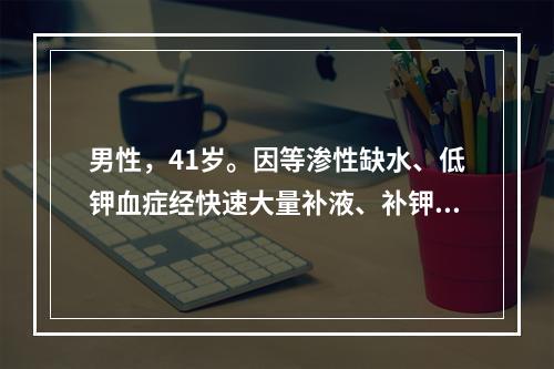 男性，41岁。因等渗性缺水、低钾血症经快速大量补液、补钾后，