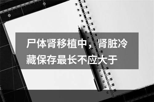 尸体肾移植中，肾脏冷藏保存最长不应大于