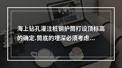 海上钻孔灌注桩钢护筒打设顶标高的确定.筒底的埋深必须考虑到(