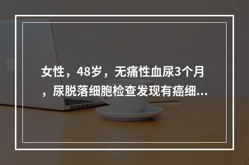 女性，48岁，无痛性血尿3个月，尿脱落细胞检查发现有癌细胞，