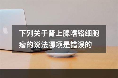 下列关于肾上腺嗜铬细胞瘤的说法哪项是错误的