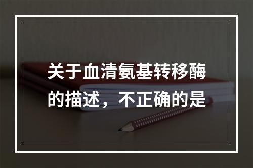 关于血清氨基转移酶的描述，不正确的是