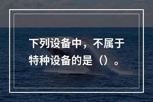 下列设备中，不属于特种设备的是（）。