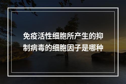 免疫活性细胞所产生的抑制病毒的细胞因子是哪种