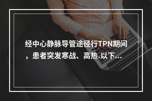 经中心静脉导管途径行TPN期间，患者突发寒战、高热.以下诊疗