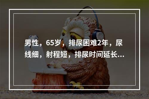 男性，65岁，排尿困难2年，尿线细，射程短，排尿时间延长，1