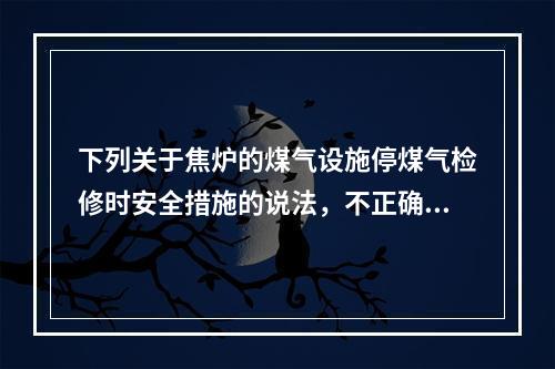 下列关于焦炉的煤气设施停煤气检修时安全措施的说法，不正确的是