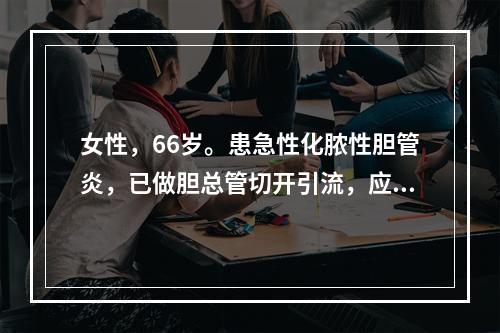 女性，66岁。患急性化脓性胆管炎，已做胆总管切开引流，应用抗