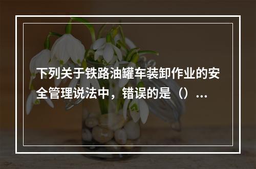 下列关于铁路油罐车装卸作业的安全管理说法中，错误的是（）。