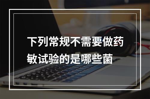 下列常规不需要做药敏试验的是哪些菌