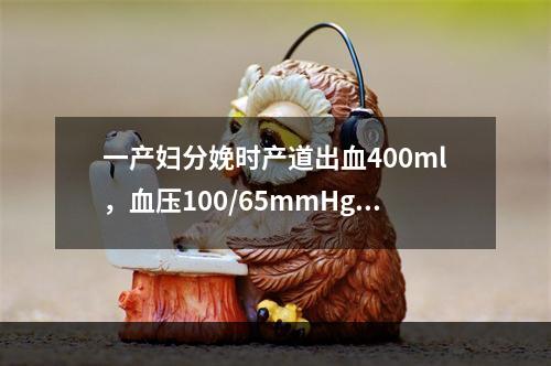 一产妇分娩时产道出血400ml，血压100/65mmHg，H