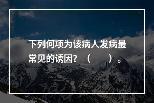 下列何项为该病人发病最常见的诱因？（　　）。