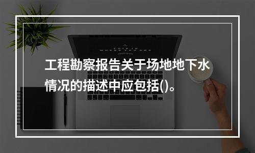 工程勘察报告关于场地地下水情况的描述中应包括()。