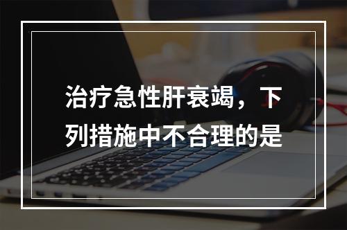 治疗急性肝衰竭，下列措施中不合理的是