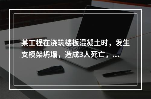 某工程在浇筑楼板混凝土时，发生支模架坍塌，造成3人死亡，6人