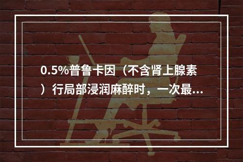 0.5%普鲁卡因（不含肾上腺素）行局部浸润麻醉时，一次最大剂