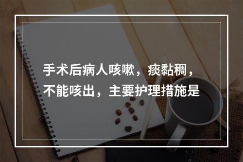 手术后病人咳嗽，痰黏稠，不能咳出，主要护理措施是