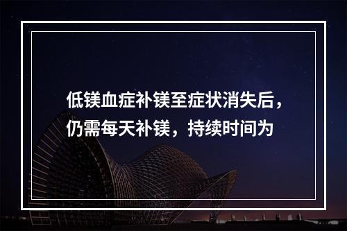 低镁血症补镁至症状消失后，仍需每天补镁，持续时间为